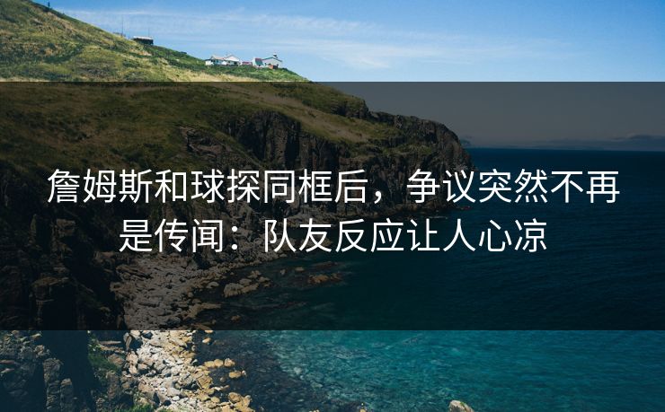 詹姆斯和球探同框后，争议突然不再是传闻：队友反应让人心凉