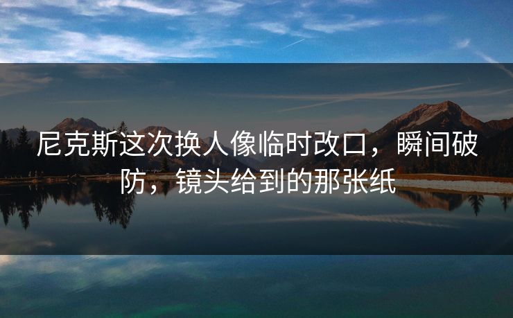 尼克斯这次换人像临时改口,瞬间破防,镜头给到的那张纸